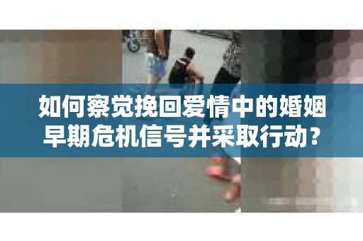 如何察觉挽回爱情中的婚姻早期危机信号并采取行动？