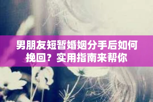 男朋友短暂婚姻分手后如何挽回？实用指南来帮你
