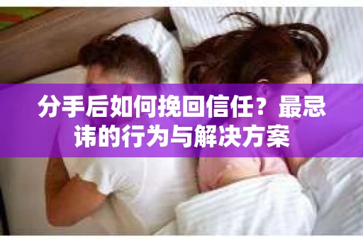 分手后如何挽回信任？最忌讳的行为与解决方案