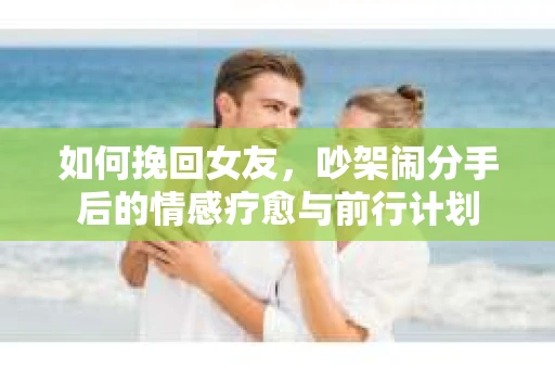 如何挽回女友，吵架闹分手后的情感疗愈与前行计划