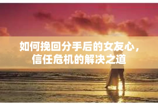 如何挽回分手后的女友心，信任危机的解决之道