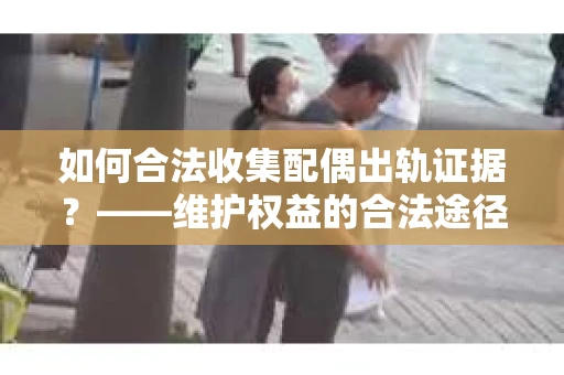 如何合法收集配偶出轨证据？——维护权益的合法途径