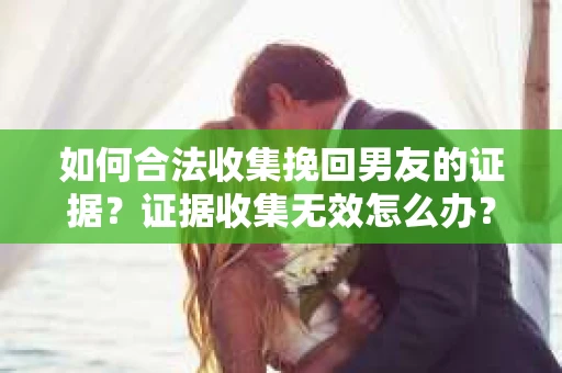 如何合法收集挽回男友的证据？证据收集无效怎么办？