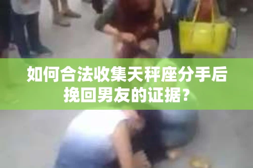 如何合法收集天秤座分手后挽回男友的证据？