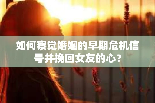 如何察觉婚姻的早期危机信号并挽回女友的心？