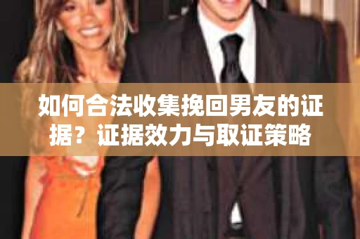 如何合法收集挽回男友的证据？证据效力与取证策略