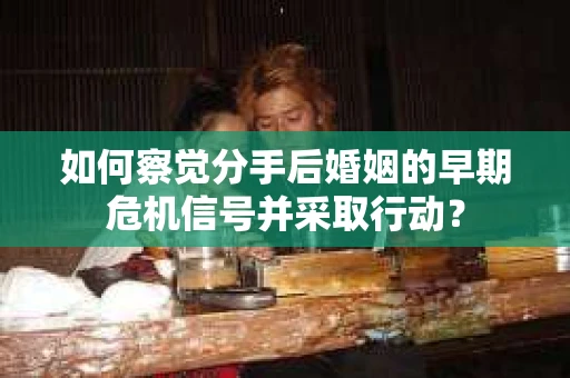 如何察觉分手后婚姻的早期危机信号并采取行动？