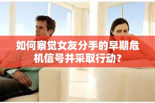 如何察觉女友分手的早期危机信号并采取行动？