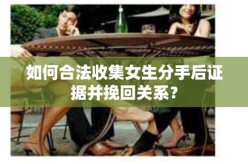如何合法收集女生分手后证据并挽回关系？