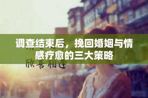 调查结束后，挽回婚姻与情感疗愈的三大策略