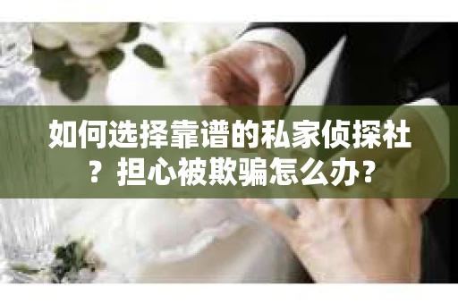如何选择靠谱的私家侦探社？担心被欺骗怎么办？