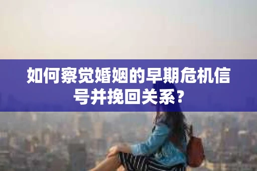如何察觉婚姻的早期危机信号并挽回关系？