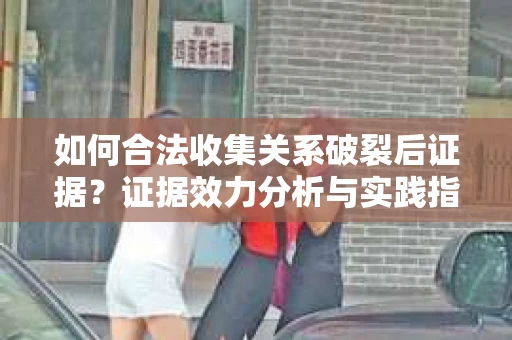 如何合法收集关系破裂后证据？证据效力分析与实践指南