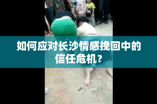 如何应对长沙情感挽回中的信任危机? 如何应对长沙情感挽回中的信任危机?