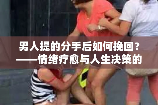 男人提的分手后如何挽回？——情绪疗愈与人生决策的干货指南