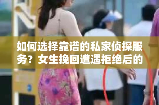 如何选择靠谱的私家侦探服务？女生挽回遭遇拒绝后的调查怎么办？