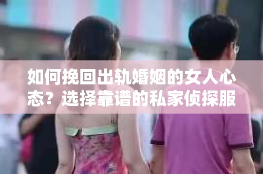 如何挽回出轨婚姻的女人心态？选择靠谱的私家侦探服务指南