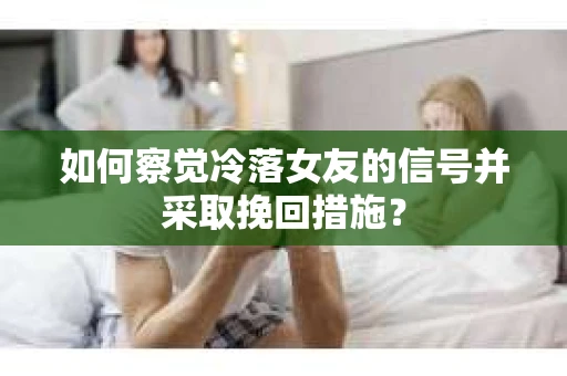 如何察觉冷落女友的信号并采取挽回措施？