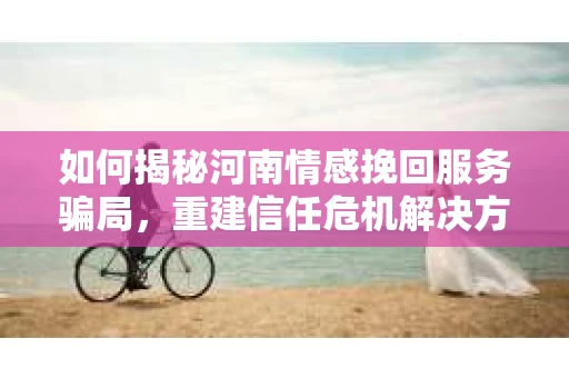如何揭秘河南情感挽回服务骗局,重建信任危机解决方案? 如何揭秘河南情感挽回服务骗局,重建信任危机解决方案?