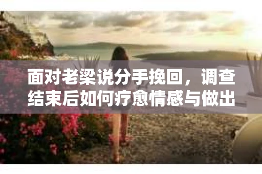 面对老梁说分手挽回,调查结束后如何疗愈情感与做出人生决策? 面对老梁说分手挽回,调查结束后如何疗愈情感与做出人生决策?