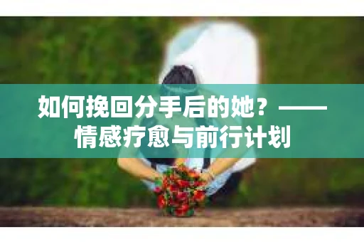 如何挽回分手后的她?——情感疗愈与前行计划 如何挽回分手后的她?——情感疗愈与前行计划