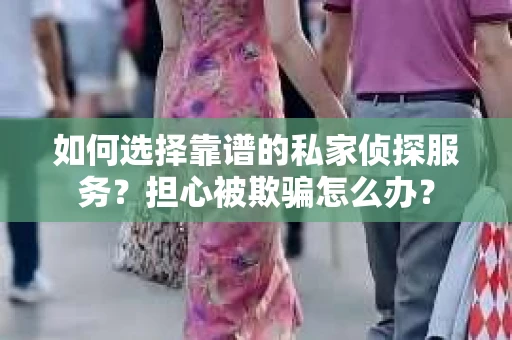 如何选择靠谱的私家侦探服务？担心被欺骗怎么办？