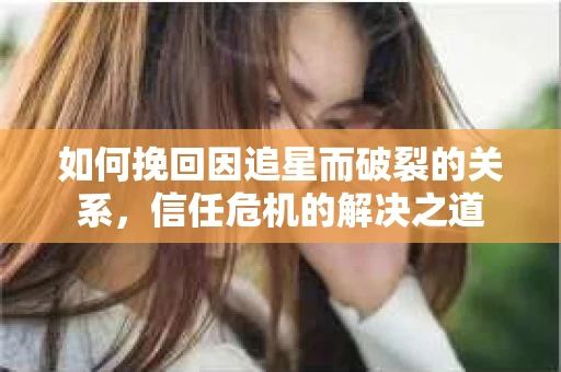 如何挽回因追星而破裂的关系，信任危机的解决之道