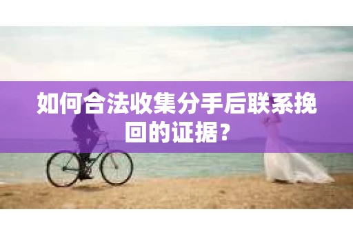 如何合法收集分手后联系挽回的证据？