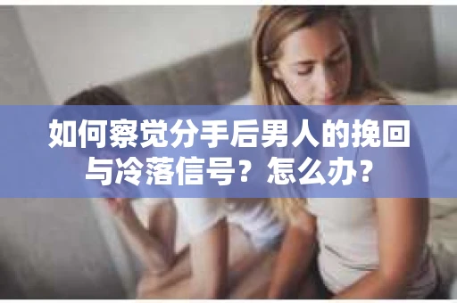 如何察觉分手后男人的挽回与冷落信号？怎么办？