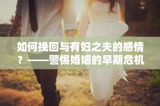 如何挽回与有妇之夫的感情？——警惕婚姻的早期危机信号