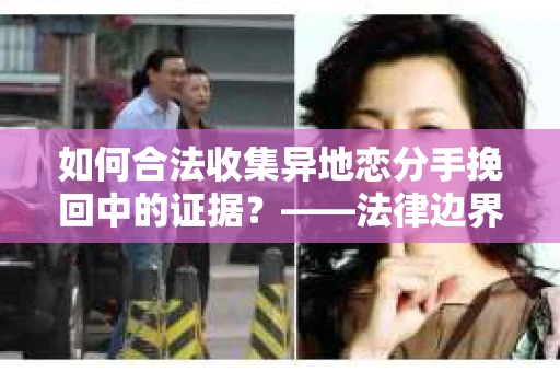 如何合法收集异地恋分手挽回中的证据？——法律边界内的取证策略