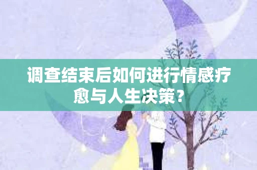 调查结束后如何进行情感疗愈与人生决策？