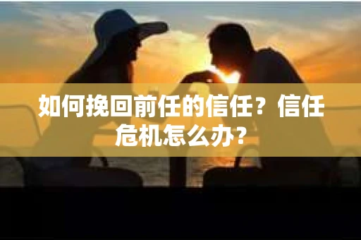 如何挽回前任的信任？信任危机怎么办？