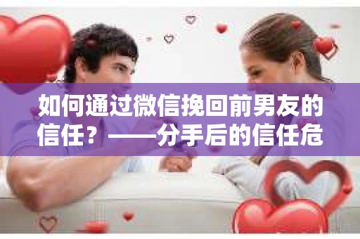 如何通过微信挽回前男友的信任？——分手后的信任危机解决方案