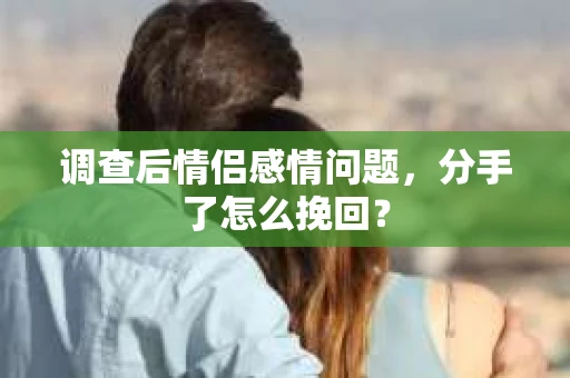 调查后情侣感情问题，分手了怎么挽回？