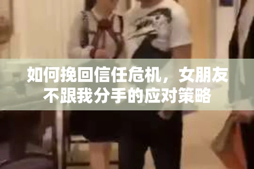 如何挽回信任危机，女朋友不跟我分手的应对策略