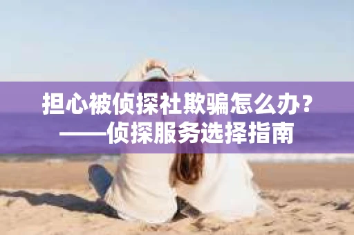 担心被侦探社欺骗怎么办？——侦探服务选择指南